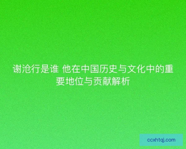 谢沧行是谁 他在中国历史与文化中的重要地位与贡献解析