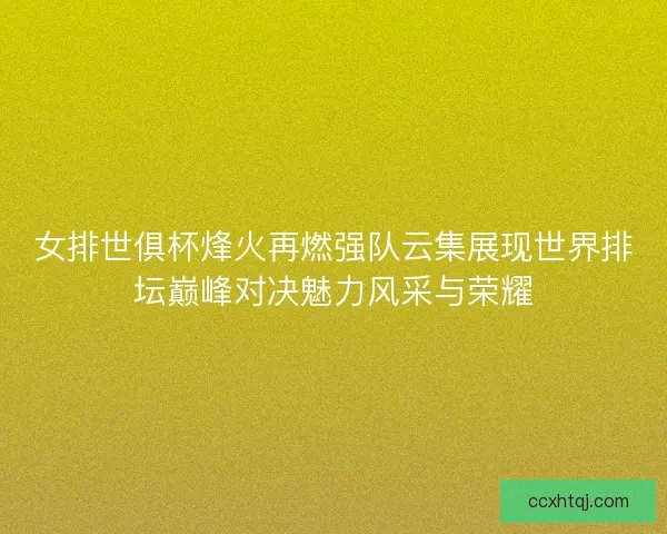 女排世俱杯烽火再燃强队云集展现世界排坛巅峰对决魅力风采与荣耀