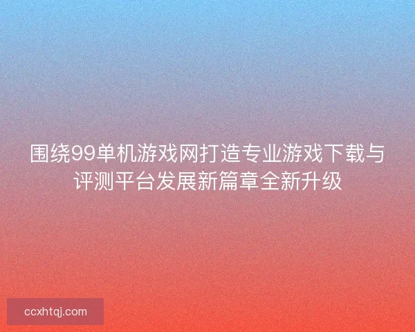 围绕99单机游戏网打造专业游戏下载与评测平台发展新篇章全新升级