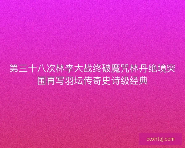第三十八次林李大战终破魔咒林丹绝境突围再写羽坛传奇史诗级经典 第三十八次林李大战终破魔咒林丹绝境突围再写羽坛传奇史诗级经典
