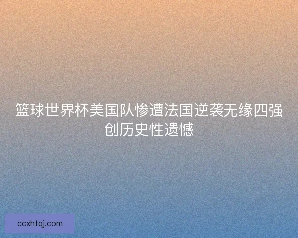 篮球世界杯美国队惨遭法国逆袭无缘四强创历史性遗憾