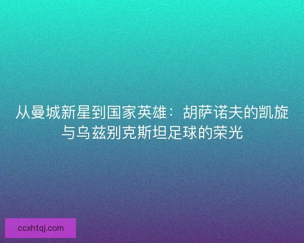 从曼城新星到国家英雄：胡萨诺夫的凯旋与乌兹别克斯坦足球的荣光